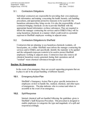 CONTROLLED DOCUMENT Printed from MASTERControl on 12/1/2015
Department: EH&S SOP 107-04
Original Issue: 07/07/92 Rev. Date: 3/19/2013
9.1. Contractors Obligations
Individual contractors are responsible for providing their own employees
with information and training concerning the health hazards, safe handling
procedures, and appropriate protective measures to be used with the
hazardous substances they bring on-site. It is also the responsibility of each
contractorbringing chemicals on site to provide Sheffield with the
appropriate hazard information on these substances. They are required to
inform the manager contracting the services and/or EH&S if they will be
using hazardous chemicals in a manner which could result in a potential
exposure to Sheffield employees working in adjacent areas.
9.2. Contractors Obligations to Sheffield
Contractors that are planning to use hazardous chemicals (sealants, oil
based paints, etc.) within Sheffield must inform the manager contracting the
services and/or EH&S, and specifically identify the materials to be applied
and the safeguards/exposure controls to be used to protect Sheffield
employees working in adjacent areas. Contractors must also remove all
chemical hazardous wastes generated during their operations and all
"residual" waste chemical substances brought on site.
Section 10. Emergencies
In the event of an emergency there are several supporting programs that are
in place to aid in the properhandling of different hazards.
10.1. EmergencyAction Plan
Sheffield’s Emergency Action Plan is gives specific instructions to
employees on how to handle fire, medical, chemical, and other types
of emergencies. The plan indicates who to contact and where to
assemble in the event of an emergency.
10.2. Spill Response
Internal chemical spill are handled following the guidelines given is
Sheffield’s Spill ResponseProcedure. This procedure is designed to
enable employees to categories the type and magnitude of a spill and
respond accordingly.
 