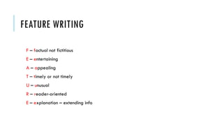 FEATURE WRITING
F – factual not fictitious
E – entertaining
A – appealing
T – timely or not timely
U – unusual
R – reader-oriented
E – explanation – extending info
 