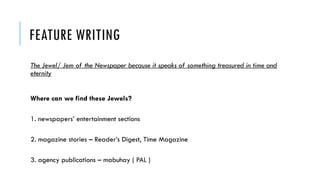 FEATURE WRITING
The Jewel/ Jem of the Newspaper because it speaks of something treasured in time and
eternity
Where can we find these Jewels?
1. newspapers’ entertainment sections
2. magazine stories – Reader’s Digest, Time Magazine
3. agency publications – mabuhay ( PAL )
 