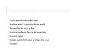 •Profile people who makes news
•Analyze what’s happening in the world
•Suggest better ways to live
•Teach an audience how to do something
•Examine trends
•Explain events that move or shape the news
•Entertain
FUNCTIONS OF FEATURES
 