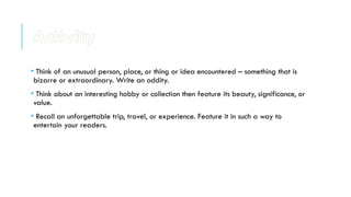• Think of an unusual person, place, or thing or idea encountered – something that is
bizarre or extraordinary. Write an oddity.
• Think about an interesting hobby or collection then feature its beauty, significance, or
value.
• Recall an unforgettable trip, travel, or experience. Feature it in such a way to
entertain your readers.
Activity
 