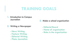 1. Introduction to Campus
Journalism
2. Writing a Newspaper
- News Writing
- Feature Writing
- Editorial Writing
- Photo Journalism
3. Make a school organization
- Editorial Board
- Name of organization
- Rules in the organization
TRAINING GOALS
 