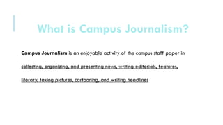 Campus Journalism is an enjoyable activity of the campus staff paper in
collecting, organizing, and presenting news, writing editorials, features,
literary, taking pictures, cartooning, and writing headlines
What is Campus Journalism?
 