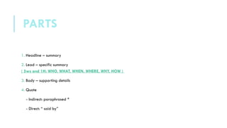 1. Headline – summary
2. Lead – specific summary
( 5ws and 1H: WHO, WHAT, WHEN, WHERE, WHY, HOW )
3. Body – supporting details
4. Quote
- Indirect: paraphrased *
- Direct: “ said by”
PARTS
 