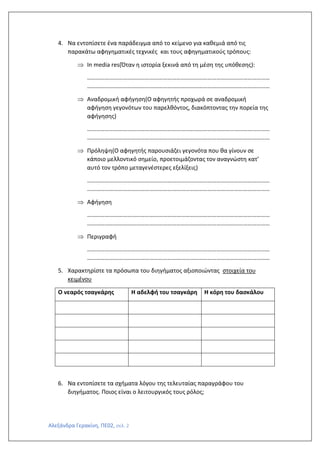 Αλεξάνδρα Γερακίνη, ΠΕ02, σελ. 2
4. Να εντοπίσετε ένα παράδειγμα από το κείμενο για καθεμιά από τις
παρακάτω αφηγηματικές τεχνικές και τους αφηγηματικούς τρόπους:
 In media res(Όταν η ιστορία ξεκινά από τη μέση της υπόθεσης):
……………………………………………………………………………………………………………
……………………………………………………………………………………………………………
 Αναδρομική αφήγηση(Ο αφηγητής προχωρά σε αναδρομική
αφήγηση γεγονότων του παρελθόντος, διακόπτοντας την πορεία της
αφήγησης)
……………………………………………………………………………………………………………
……………………………………………………………………………………………………………
 Πρόληψη(Ο αφηγητής παρουσιάζει γεγονότα που θα γίνουν σε
κάποιο μελλοντικό σημείο, προετοιμάζοντας τον αναγνώστη κατ’
αυτό τον τρόπο μεταγενέστερες εξελίξεις)
……………………………………………………………………………………………………………
……………………………………………………………………………………………………………
 Αφήγηση
……………………………………………………………………………………………………………
……………………………………………………………………………………………………………
 Περιγραφή
……………………………………………………………………………………………………………
……………………………………………………………………………………………………………
5. Χαρακτηρίστε τα πρόσωπα του διηγήματος αξιοποιώντας στοιχεία του
κειμένου
Ο νεαρός τσαγκάρης Η αδελφή του τσαγκάρη Η κόρη του δασκάλου
6. Να εντοπίσετε τα σχήματα λόγου της τελευταίας παραγράφου του
διηγήματος. Ποιος είναι ο λειτουργικός τους ρόλος;
 