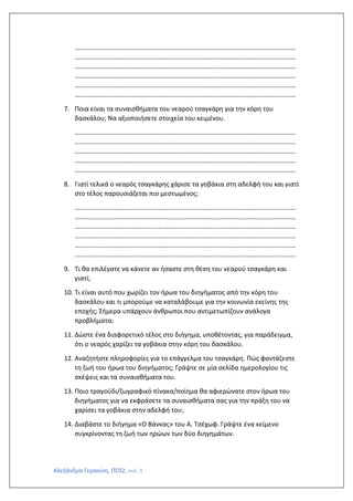 Αλεξάνδρα Γερακίνη, ΠΕ02, σελ. 3
………………………………………………………………………………………………………………………
………………………………………………………………………………………………………………………
………………………………………………………………………………………………………………………
………………………………………………………………………………………………………………………
………………………………………………………………………………………………………………………
………………………………………………………………………………………………………………………
7. Ποια είναι τα συναισθήματα του νεαρού τσαγκάρη για την κόρη του
δασκάλου; Να αξιοποιήσετε στοιχεία του κειμένου.
………………………………………………………………………………………………………………………
………………………………………………………………………………………………………………………
………………………………………………………………………………………………………………………
………………………………………………………………………………………………………………………
………………………………………………………………………………………………………………………
8. Γιατί τελικά ο νεαρός τσαγκάρης χάρισε τα γοβάκια στη αδελφή του και γιατί
στο τέλος παρουσιάζεται πιο μεστωμένος;
………………………………………………………………………………………………………………………
………………………………………………………………………………………………………………………
………………………………………………………………………………………………………………………
………………………………………………………………………………………………………………………
………………………………………………………………………………………………………………………
………………………………………………………………………………………………………………………
9. Τι θα επιλέγατε να κάνετε αν ήσαστε στη θέση του νεαρού τσαγκάρη και
γιατί;
10. Τι είναι αυτό που χωρίζει τον ήρωα του διηγήματος από την κόρη του
δασκάλου και τι μπορούμε να καταλάβουμε για την κοινωνία εκείνης της
εποχής; Σήμερα υπάρχουν άνθρωποι που αντιμετωπίζουν ανάλογα
προβλήματα;
11. Δώστε ένα διαφορετικό τέλος στο διήγημα, υποθέτοντας, για παράδειγμα,
ότι ο νεαρός χαρίζει τα γοβάκια στην κόρη του δασκάλου.
12. Αναζητήστε πληροφορίες για το επάγγελμα του τσαγκάρη. Πώς φαντάζεστε
τη ζωή του ήρωα του διηγήματος; Γράψτε σε μία σελίδα ημερολογίου τις
σκέψεις και τα συναισθήματα του.
13. Ποιο τραγούδι/ζωγραφικό πίνακα/ποίημα θα αφιερώνατε στον ήρωα του
διηγήματος για να εκφράσετε τα συναισθήματα σας για την πράξη του να
χαρίσει τα γοβάκια στην αδελφή του;
14. Διαβάστε το διήγημα «Ο Βάνκας» του Α. Τσέχωφ. Γράψτε ένα κείμενο
συγκρίνοντας τη ζωή των ηρώων των δύο διηγημάτων.
 