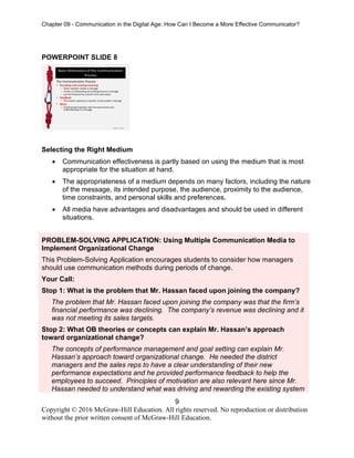 Chapter 09 - Communication in the Digital Age: How Can I Become a More Effective Communicator?
9
Copyright © 2016 McGraw-Hill Education. All rights reserved. No reproduction or distribution
without the prior written consent of McGraw-Hill Education.
POWERPOINT SLIDE 8
Selecting the Right Medium
• Communication effectiveness is partly based on using the medium that is most
appropriate for the situation at hand.
• The appropriateness of a medium depends on many factors, including the nature
of the message, its intended purpose, the audience, proximity to the audience,
time constraints, and personal skills and preferences.
• All media have advantages and disadvantages and should be used in different
situations.
PROBLEM-SOLVING APPLICATION: Using Multiple Communication Media to
Implement Organizational Change
This Problem-Solving Application encourages students to consider how managers
should use communication methods during periods of change.
Your Call:
Stop 1: What is the problem that Mr. Hassan faced upon joining the company?
The problem that Mr. Hassan faced upon joining the company was that the firm’s
financial performance was declining. The company’s revenue was declining and it
was not meeting its sales targets.
Stop 2: What OB theories or concepts can explain Mr. Hassan’s approach
toward organizational change?
The concepts of performance management and goal setting can explain Mr.
Hassan’s approach toward organizational change. He needed the district
managers and the sales reps to have a clear understanding of their new
performance expectations and he provided performance feedback to help the
employees to succeed. Principles of motivation are also relevant here since Mr.
Hassan needed to understand what was driving and rewarding the existing system
 