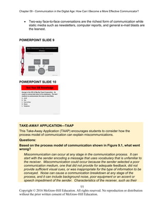 Chapter 09 - Communication in the Digital Age: How Can I Become a More Effective Communicator?
11
Copyright © 2016 McGraw-Hill Education. All rights reserved. No reproduction or distribution
without the prior written consent of McGraw-Hill Education.
• Two-way face-to-face conversations are the richest form of communication while
static media such as newsletters, computer reports, and general e-mail blasts are
the leanest.
POWERPOINT SLIDE 9
POWERPOINT SLIDE 10
TAKE-AWAY APPLICATION—TAAP
This Take-Away Application (TAAP) encourages students to consider how the
process model of communication can explain miscommunications.
Questions:
Based on the process model of communication shown in Figure 9.1, what went
wrong?
Miscommunication can occur at any stage in the communication process. It can
start with the sender encoding a message that uses vocabulary that is unfamiliar to
the receiver. Miscommunication could occur because the sender selected a poor
communication medium, one that did not provide for adequate feedback, did not
provide sufficient visual cues, or was inappropriate for the type of information to be
conveyed. Noise can cause a communication breakdown at any stage of the
process, and it can include background noise, poor equipment or an accent or
speech impediment of the sender. Characteristics of the receiver, such as their
 