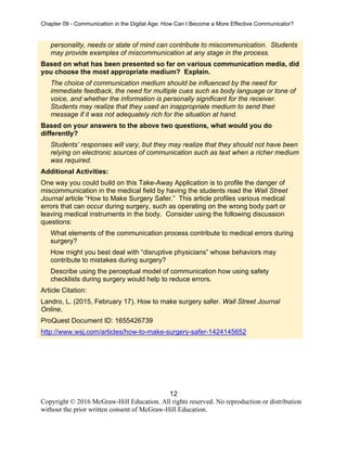 Chapter 09 - Communication in the Digital Age: How Can I Become a More Effective Communicator?
12
Copyright © 2016 McGraw-Hill Education. All rights reserved. No reproduction or distribution
without the prior written consent of McGraw-Hill Education.
personality, needs or state of mind can contribute to miscommunication. Students
may provide examples of miscommunication at any stage in the process.
Based on what has been presented so far on various communication media, did
you choose the most appropriate medium? Explain.
The choice of communication medium should be influenced by the need for
immediate feedback, the need for multiple cues such as body language or tone of
voice, and whether the information is personally significant for the receiver.
Students may realize that they used an inappropriate medium to send their
message if it was not adequately rich for the situation at hand.
Based on your answers to the above two questions, what would you do
differently?
Students’ responses will vary, but they may realize that they should not have been
relying on electronic sources of communication such as text when a richer medium
was required.
Additional Activities:
One way you could build on this Take-Away Application is to profile the danger of
miscommunication in the medical field by having the students read the Wall Street
Journal article “How to Make Surgery Safer.” This article profiles various medical
errors that can occur during surgery, such as operating on the wrong body part or
leaving medical instruments in the body. Consider using the following discussion
questions:
What elements of the communication process contribute to medical errors during
surgery?
How might you best deal with “disruptive physicians” whose behaviors may
contribute to mistakes during surgery?
Describe using the perceptual model of communication how using safety
checklists during surgery would help to reduce errors.
Article Citation:
Landro, L. (2015, February 17). How to make surgery safer. Wall Street Journal
Online.
ProQuest Document ID: 1655426739
http://www.wsj.com/articles/how-to-make-surgery-safer-1424145652
 