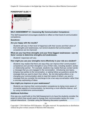 Chapter 09 - Communication in the Digital Age: How Can I Become a More Effective Communicator?
14
Copyright © 2016 McGraw-Hill Education. All rights reserved. No reproduction or distribution
without the prior written consent of McGraw-Hill Education.
POWERPOINT SLIDE 11
SELF-ASSESSMENT 9.1: Assessing My Communication Competence
This Self-Assessment encourages students to reflect on their level of communication
competence.
Questions:
Are you happy with the results?
Students will vary in their level of happiness with their scores and their views of
their strengths and weaknesses, but remind students that communication
competence can be improved.
What are your top three strengths and your three biggest weaknesses—use the
items’ scores to determine strengths and weaknesses.
Students’ responses will vary.
How might you use your strengths more effectively in your role as a student?
Students may realize that there are ways they can improve their communication
competence and use their strengths in any of their roles, including student, worker,
or relationship partner. For example, students may realize that eye contact sends
a message that you are engaged in the conversation. Introducing new topics,
bringing new parties to the conversation, or asking follow-up questions sends the
message that you want to learn from others. By not interrupting others or by
changing your communication style to meet the needs of others, you send a
message that you consider the exchange to be a two-way-conversation rather than
a one-way expressing of ideas.
How might you improve on your weaknesses?
Students can improve their communication competence by being more aware of
nonverbal aspects of communication, by becoming a more effective listener, and
by using nondefensive communication.
Additional Activities:
One way you could build on this Self-Assessment is to have the students consider the
extent to which they would need to change their communication tactics for cross-
cultural interactions. Consider using the following discussion questions:
 