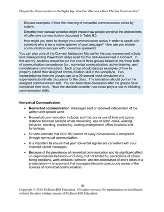 Chapter 09 - Communication in the Digital Age: How Can I Become a More Effective Communicator?
15
Copyright © 2016 McGraw-Hill Education. All rights reserved. No reproduction or distribution
without the prior written consent of McGraw-Hill Education.
Discuss examples of how the meaning of nonverbal communication varies by
culture.
Describe how cultural variables might impact how people perceive the antecedents
of defensive communication discussed in Table 9.3.
How might you need to change your communication tactics in order to speak with
someone who is not a native speaker of your language? How can you ensure
communication success with non-native speakers?
You can also consult the Connect Instructors Manual for the post-assessment activity
and corresponding PowerPoint slides used for this Self-Assessment in Connect. In
this activity, students should be put into one of three groups based on the three skills
of communication competence (i.e., nonverbal communication, active listening, and
nondefensive communication). Each group should discuss examples of how to
properly exhibit their assigned communication skill in the workplace. Two
representatives from the groups can do a 30-second mock simulation of a
supervisor/subordinate discussion for the class. The simulation should portray the
assigned communication skill. You can lead class discussion after the groups have
completed their work. Have the students consider how noise plays a role in inhibiting
communication skills.
Nonverbal Communication
• Nonverbal communication: messages sent or received independent of the
written and spoken word.
• Nonverbal communication includes such factors as use of time and space,
distance between persons when conversing, use of color, dress, walking
behavior, standing, positioning, seating arrangement, office locations and
furnishings.
• Experts estimate that 65 to 95 percent of every conversation is interpreted
through nonverbal communication.
• It is important to ensure that your nonverbal signals are consistent with your
intended verbal messages.
• Because of the prevalence of nonverbal communication and its significant effect
on organizational behavior—including, but not limited to, perceptions of others,
hiring decisions, work attitudes, turnover, and the acceptance of one’s ideas in a
presentation—it is important that managers become consciously aware of the
sources of nonverbal communication.
 