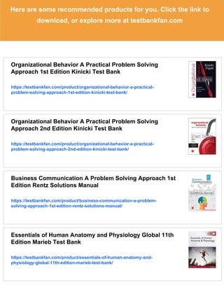 Here are some recommended products for you. Click the link to
download, or explore more at testbankfan.com
Organizational Behavior A Practical Problem Solving
Approach 1st Edition Kinicki Test Bank
https://testbankfan.com/product/organizational-behavior-a-practical-
problem-solving-approach-1st-edition-kinicki-test-bank/
Organizational Behavior A Practical Problem Solving
Approach 2nd Edition Kinicki Test Bank
https://testbankfan.com/product/organizational-behavior-a-practical-
problem-solving-approach-2nd-edition-kinicki-test-bank/
Business Communication A Problem Solving Approach 1st
Edition Rentz Solutions Manual
https://testbankfan.com/product/business-communication-a-problem-
solving-approach-1st-edition-rentz-solutions-manual/
Essentials of Human Anatomy and Physiology Global 11th
Edition Marieb Test Bank
https://testbankfan.com/product/essentials-of-human-anatomy-and-
physiology-global-11th-edition-marieb-test-bank/
 