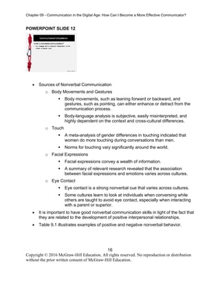 Chapter 09 - Communication in the Digital Age: How Can I Become a More Effective Communicator?
16
Copyright © 2016 McGraw-Hill Education. All rights reserved. No reproduction or distribution
without the prior written consent of McGraw-Hill Education.
POWERPOINT SLIDE 12
• Sources of Nonverbal Communication
o Body Movements and Gestures
▪ Body movements, such as leaning forward or backward, and
gestures, such as pointing, can either enhance or detract from the
communication process.
▪ Body-language analysis is subjective, easily misinterpreted, and
highly dependent on the context and cross-cultural differences.
o Touch
▪ A meta-analysis of gender differences in touching indicated that
women do more touching during conversations than men.
▪ Norms for touching vary significantly around the world.
o Facial Expressions
▪ Facial expressions convey a wealth of information.
▪ A summary of relevant research revealed that the association
between facial expressions and emotions varies across cultures.
o Eye Contact
▪ Eye contact is a strong nonverbal cue that varies across cultures.
▪ Some cultures learn to look at individuals when conversing while
others are taught to avoid eye contact, especially when interacting
with a parent or superior.
• It is important to have good nonverbal communication skills in light of the fact that
they are related to the development of positive interpersonal relationships.
• Table 9.1 illustrates examples of positive and negative nonverbal behavior.
 