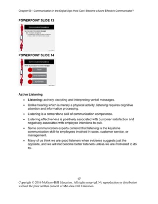 Chapter 09 - Communication in the Digital Age: How Can I Become a More Effective Communicator?
17
Copyright © 2016 McGraw-Hill Education. All rights reserved. No reproduction or distribution
without the prior written consent of McGraw-Hill Education.
POWERPOINT SLIDE 13
POWERPOINT SLIDE 14
Active Listening
• Listening: actively decoding and interpreting verbal messages.
• Unlike hearing which is merely a physical activity, listening requires cognitive
attention and information processing.
• Listening is a cornerstone skill of communication competence.
• Listening effectiveness is positively associated with customer satisfaction and
negatively associated with employee intentions to quit.
• Some communication experts contend that listening is the keystone
communication skill for employees involved in sales, customer service, or
management.
• Many of us think we are good listeners when evidence suggests just the
opposite, and we will not become better listeners unless we are motivated to do
so.
 
