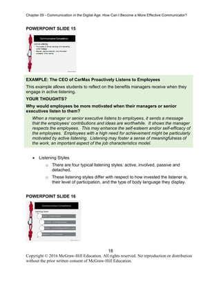 Chapter 09 - Communication in the Digital Age: How Can I Become a More Effective Communicator?
18
Copyright © 2016 McGraw-Hill Education. All rights reserved. No reproduction or distribution
without the prior written consent of McGraw-Hill Education.
POWERPOINT SLIDE 15
EXAMPLE: The CEO of CarMax Proactively Listens to Employees
This example allows students to reflect on the benefits managers receive when they
engage in active listening.
YOUR THOUGHTS?
Why would employees be more motivated when their managers or senior
executives listen to them?
When a manager or senior executive listens to employees, it sends a message
that the employees’ contributions and ideas are worthwhile. It shows the manager
respects the employees. This may enhance the self-esteem and/or self-efficacy of
the employees. Employees with a high need for achievement might be particularly
motivated by active listening. Listening may foster a sense of meaningfulness of
the work, an important aspect of the job characteristics model.
• Listening Styles
o There are four typical listening styles: active, involved, passive and
detached.
o These listening styles differ with respect to how invested the listener is,
their level of participation, and the type of body language they display.
POWERPOINT SLIDE 16
 