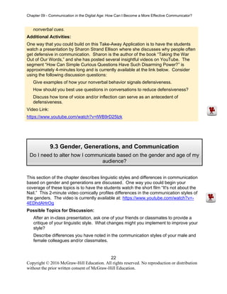 Chapter 09 - Communication in the Digital Age: How Can I Become a More Effective Communicator?
22
Copyright © 2016 McGraw-Hill Education. All rights reserved. No reproduction or distribution
without the prior written consent of McGraw-Hill Education.
nonverbal cues.
Additional Activities:
One way that you could build on this Take-Away Application is to have the students
watch a presentation by Sharon Strand Ellison where she discusses why people often
get defensive in communication. Sharon is the author of the book “Taking the War
Out of Our Words,” and she has posted several insightful videos on YouTube. The
segment “How Can Simple Curious Questions Have Such Disarming Power?” is
approximately 4-minutes long and is currently available at the link below. Consider
using the following discussion questions:
Give examples of how your nonverbal behavior signals defensiveness.
How should you best use questions in conversations to reduce defensiveness?
Discuss how tone of voice and/or inflection can serve as an antecedent of
defensiveness.
Video Link:
https://www.youtube.com/watch?v=lWB9rD25lzk
This section of the chapter describes linguistic styles and differences in communication
based on gender and generations are discussed. One way you could begin your
coverage of these topics is to have the students watch the short film “It's not about the
Nail.” This 2-minute video comically profiles differences in the communication styles of
the genders. The video is currently available at: https://www.youtube.com/watch?v=-
4EDhdAHrOg
Possible Topics for Discussion:
After an in-class presentation, ask one of your friends or classmates to provide a
critique of your linguistic style. What changes might you implement to improve your
style?
Describe differences you have noted in the communication styles of your male and
female colleagues and/or classmates.
9.3 Gender, Generations, and Communication
Do I need to alter how I communicate based on the gender and age of my
audience?
 