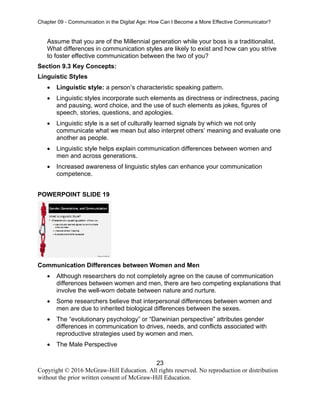 Chapter 09 - Communication in the Digital Age: How Can I Become a More Effective Communicator?
23
Copyright © 2016 McGraw-Hill Education. All rights reserved. No reproduction or distribution
without the prior written consent of McGraw-Hill Education.
Assume that you are of the Millennial generation while your boss is a traditionalist.
What differences in communication styles are likely to exist and how can you strive
to foster effective communication between the two of you?
Section 9.3 Key Concepts:
Linguistic Styles
• Linguistic style: a person’s characteristic speaking pattern.
• Linguistic styles incorporate such elements as directness or indirectness, pacing
and pausing, word choice, and the use of such elements as jokes, figures of
speech, stories, questions, and apologies.
• Linguistic style is a set of culturally learned signals by which we not only
communicate what we mean but also interpret others’ meaning and evaluate one
another as people.
• Linguistic style helps explain communication differences between women and
men and across generations.
• Increased awareness of linguistic styles can enhance your communication
competence.
POWERPOINT SLIDE 19
Communication Differences between Women and Men
• Although researchers do not completely agree on the cause of communication
differences between women and men, there are two competing explanations that
involve the well-worn debate between nature and nurture.
• Some researchers believe that interpersonal differences between women and
men are due to inherited biological differences between the sexes.
• The “evolutionary psychology” or “Darwinian perspective” attributes gender
differences in communication to drives, needs, and conflicts associated with
reproductive strategies used by women and men.
• The Male Perspective
 