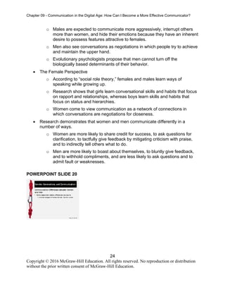 Chapter 09 - Communication in the Digital Age: How Can I Become a More Effective Communicator?
24
Copyright © 2016 McGraw-Hill Education. All rights reserved. No reproduction or distribution
without the prior written consent of McGraw-Hill Education.
o Males are expected to communicate more aggressively, interrupt others
more than women, and hide their emotions because they have an inherent
desire to possess features attractive to females.
o Men also see conversations as negotiations in which people try to achieve
and maintain the upper hand.
o Evolutionary psychologists propose that men cannot turn off the
biologically based determinants of their behavior.
• The Female Perspective
o According to “social role theory,” females and males learn ways of
speaking while growing up.
o Research shows that girls learn conversational skills and habits that focus
on rapport and relationships, whereas boys learn skills and habits that
focus on status and hierarchies.
o Women come to view communication as a network of connections in
which conversations are negotiations for closeness.
• Research demonstrates that women and men communicate differently in a
number of ways.
o Women are more likely to share credit for success, to ask questions for
clarification, to tactfully give feedback by mitigating criticism with praise,
and to indirectly tell others what to do.
o Men are more likely to boast about themselves, to bluntly give feedback,
and to withhold compliments, and are less likely to ask questions and to
admit fault or weaknesses.
POWERPOINT SLIDE 20
 