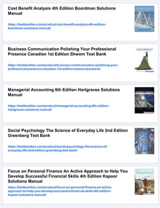 Cost Benefit Analysis 4th Edition Boardman Solutions
Manual
https://testbankfan.com/product/cost-benefit-analysis-4th-edition-
boardman-solutions-manual/
Business Communication Polishing Your Professional
Presence Canadian 1st Edition Shwom Test Bank
https://testbankfan.com/product/business-communication-polishing-your-
professional-presence-canadian-1st-edition-shwom-test-bank/
Managerial Accounting 6th Edition Hartgraves Solutions
Manual
https://testbankfan.com/product/managerial-accounting-6th-edition-
hartgraves-solutions-manual/
Social Psychology The Science of Everyday Life 2nd Edition
Greenberg Test Bank
https://testbankfan.com/product/social-psychology-the-science-of-
everyday-life-2nd-edition-greenberg-test-bank/
Focus on Personal Finance An Active Approach to Help You
Develop Successful Financial Skills 4th Edition Kapoor
Solutions Manual
https://testbankfan.com/product/focus-on-personal-finance-an-active-
approach-to-help-you-develop-successful-financial-skills-4th-edition-
kapoor-solutions-manual/
 
