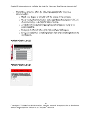 Chapter 09 - Communication in the Digital Age: How Can I Become a More Effective Communicator?
26
Copyright © 2016 McGraw-Hill Education. All rights reserved. No reproduction or distribution
without the prior written consent of McGraw-Hill Education.
• Trainer Dana Brownlee offers the following suggestions for improving
communication:
o Match your degree of formality with the culture of the company.
o Use a variety of communication tools, regardless of your preferred mode
of communication (e.g., face-to-face or texting).
o Avoid stereotypes by learning people’s preferences and trying to be
accommodating.
o Be aware of different values and motives of your colleagues.
o Every generation has something to learn from and something to teach its
counterparts.
POWERPOINT SLIDE 23
POWERPOINT SLIDE 24
 