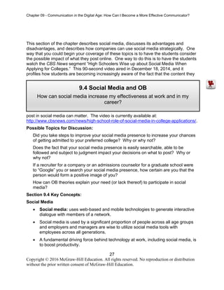 Chapter 09 - Communication in the Digital Age: How Can I Become a More Effective Communicator?
27
Copyright © 2016 McGraw-Hill Education. All rights reserved. No reproduction or distribution
without the prior written consent of McGraw-Hill Education.
This section of the chapter describes social media, discusses its advantages and
disadvantages, and describes how companies can use social media strategically. One
way that you could begin your coverage of these topics is to have the students consider
the possible impact of what they post online. One way to do this is to have the students
watch the CBS News segment “High Schoolers Wise up about Social Media When
Applying for Colleges.” This 90-second video aired in December 18, 2014, and it
profiles how students are becoming increasingly aware of the fact that the content they
post in social media can matter. The video is currently available at:
http://www.cbsnews.com/news/high-school-role-of-social-media-in-college-applications/.
Possible Topics for Discussion:
Did you take steps to improve your social media presence to increase your chances
of getting admitted to your preferred college? Why or why not?
Does the fact that your social media presence is easily searchable, able to be
followed and subject to judgment impact your decisions on what to post? Why or
why not?
If a recruiter for a company or an admissions counselor for a graduate school were
to “Google” you or search your social media presence, how certain are you that the
person would form a positive image of you?
How can OB theories explain your need (or lack thereof) to participate in social
media?
Section 9.4 Key Concepts:
Social Media
• Social media: uses web-based and mobile technologies to generate interactive
dialogue with members of a network.
• Social media is used by a significant proportion of people across all age groups
and employers and managers are wise to utilize social media tools with
employees across all generations.
• A fundamental driving force behind technology at work, including social media, is
to boost productivity.
9.4 Social Media and OB
How can social media increase my effectiveness at work and in my
career?
 
