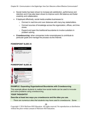 Chapter 09 - Communication in the Digital Age: How Can I Become a More Effective Communicator?
28
Copyright © 2016 McGraw-Hill Education. All rights reserved. No reproduction or distribution
without the prior written consent of McGraw-Hill Education.
• Social media has been shown to increase job satisfaction, performance and
retention and it has also been shown to improve work–life balance and foster
creativity and collaboration.
• If deployed effectively, social media enables businesses to:
o Connect in real time and over distances with many key stakeholders.
o Connect sources of knowledge across the organization, offices, and time
zones.
o Expand and open the traditional boundaries to involve outsiders in
problem solving.
• Crowdsourcing: when companies invite nonemployees to contribute to
particular goals and manage the process via the Internet.
POWERPOINT SLIDE 25
POWERPOINT SLIDE 26
EXAMPLE: Expanding Organizational Boundaries with Crowdsourcing
This example allows students to realize how social media can be used to innovate
and solve problems using crowdsourcing.
YOUR THOUGHTS?
Describe at least two ways you crowdsource and the sites you use.
There are numerous sites that students may have used to crowdsource. Some
 