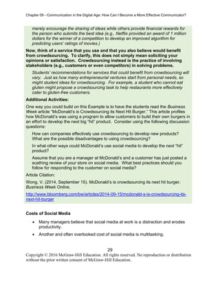 Chapter 09 - Communication in the Digital Age: How Can I Become a More Effective Communicator?
29
Copyright © 2016 McGraw-Hill Education. All rights reserved. No reproduction or distribution
without the prior written consent of McGraw-Hill Education.
merely encourage the sharing of ideas while others provide financial rewards for
the person who submits the best idea (e.g., Netflix provided an award of 1 million
dollars for the winner of a competition to develop an improved algorithm for
predicting users’ ratings of movies.)
Now, think of a service that you use and that you also believe would benefit
from crowdsourcing. To clarify, this does not simply mean soliciting your
opinions or satisfaction. Crowdsourcing instead is the practice of involving
stakeholders (e.g., customers or even competitors) in solving problems.
Students’ recommendations for services that could benefit from crowdsourcing will
vary. Just as how many entrepreneurial ventures start from personal needs, so
might student ideas for crowdsourcing. For example, a student who cannot eat
gluten might propose a crowdsourcing task to help restaurants more effectively
cater to gluten-free customers.
Additional Activities:
One way you could build on this Example is to have the students read the Business
Week article “McDonald’s is Crowdsourcing its Next Hit Burger.” This article profiles
how McDonald’s was using a program to allow customers to build their own burgers in
an effort to develop the next big “hit” product. Consider using the following discussion
questions:
How can companies effectively use crowdsourcing to develop new products?
What are the possible disadvantages to using crowdsourcing?
In what other ways could McDonald’s use social media to develop the next “hit”
product?
Assume that you are a manager at McDonald’s and a customer has just posted a
scathing review of your store on social media. What best practices should you
follow for responding to the customer on social media?
Article Citation:
Wong, V. (2014, September 15). McDonald’s is crowdsourcing its next hit burger.
Business Week Online.
http://www.bloomberg.com/bw/articles/2014-09-15/mcdonald-s-is-crowdsourcing-its-
next-hit-burger
Costs of Social Media
• Many managers believe that social media at work is a distraction and erodes
productivity.
• Another and often overlooked cost of social media is multitasking.
 