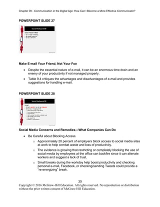 Chapter 09 - Communication in the Digital Age: How Can I Become a More Effective Communicator?
30
Copyright © 2016 McGraw-Hill Education. All rights reserved. No reproduction or distribution
without the prior written consent of McGraw-Hill Education.
POWERPOINT SLIDE 27
Make E-mail Your Friend, Not Your Foe
• Despite the essential nature of e-mail, it can be an enormous time drain and an
enemy of your productivity if not managed properly.
• Table 9.4 critiques the advantages and disadvantages of e-mail and provides
suggestions for handling e-mail.
POWERPOINT SLIDE 28
Social Media Concerns and Remedies—What Companies Can Do
• Be Careful about Blocking Access
o Approximately 20 percent of employers block access to social media sites
at work to help combat waste and loss of productivity.
o The evidence is growing that restricting or completely blocking the use of
social media by employees at the office can backfire since it can alienate
workers and suggest a lack of trust.
o Small breaks during the workday help boost productivity and checking
personal e-mail, Facebook, or checking/sending Tweets could provide a
“re-energizing” break.
 