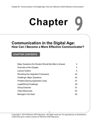Chapter 09 - Communication in the Digital Age: How Can I Become a More Effective Communicator?
1
Copyright © 2016 McGraw-Hill Education. All rights reserved. No reproduction or distribution
without the prior written consent of McGraw-Hill Education.
9
Chapter
Communication in the Digital Age:
How Can I Become a More Effective Communicator?
Major Questions the Student Should Be Able to Answer 2
Overview of the Chapter 3
Lecture Outline 5
Revisiting the Integrative Framework 42
Challenge: Major Questions 44
Problem-Solving Application Case 47
Legal/Ethical Challenge 49
Group Exercise 51
Video Resources 52
Manager’s Hot Seat 52
CHAPTER CONTENTS
 