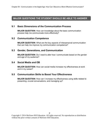 Chapter 09 - Communication in the Digital Age: How Can I Become a More Effective Communicator?
2
Copyright © 2016 McGraw-Hill Education. All rights reserved. No reproduction or distribution
without the prior written consent of McGraw-Hill Education.
9.1 Basic Dimensions of the Communication Process
MAJOR QUESTION: How can knowledge about the basic communication
process help me communicate more effectively?
9.2 Communication Competence
MAJOR QUESTION: What are the key aspects of interpersonal communication
that can help me improve my communication competence?
9.3 Gender, Generations, and Communication
MAJOR QUESTION: Do I need to alter how I communicate based on the gender
and age of my audience?
9.4 Social Media and OB
MAJOR QUESTION: How can social media increase my effectiveness at work
and in my career?
9.5 Communication Skills to Boost Your Effectiveness
MAJOR QUESTION: How can I increase my effectiveness using skills related to
presenting, crucial conversations, and managing up?
MAJOR QUESTIONS THE STUDENT SHOULD BE ABLE TO ANSWER
 