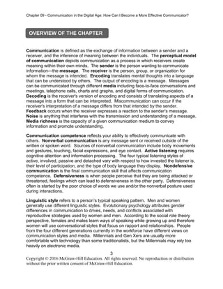 Chapter 09 - Communication in the Digital Age: How Can I Become a More Effective Communicator?
3
Copyright © 2016 McGraw-Hill Education. All rights reserved. No reproduction or distribution
without the prior written consent of McGraw-Hill Education.
Communication is defined as the exchange of information between a sender and a
receiver, and the inference of meaning between the individuals. The perceptual model
of communication depicts communication as a process in which receivers create
meaning within their own minds. The sender is the person wanting to communicate
information—the message. The receiver is the person, group, or organization for
whom the message is intended. Encoding translates mental thoughts into a language
that can be understood by others. The output of encoding is a message. Messages
can be communicated through different media including face-to-face conversations and
meetings, telephone calls, charts and graphs, and digital forms of communication.
Decoding is the receiver's version of encoding and consists of translating aspects of a
message into a form that can be interpreted. Miscommunication can occur if the
receiver's interpretation of a message differs from that intended by the sender.
Feedback occurs when the receiver expresses a reaction to the sender’s message.
Noise is anything that interferes with the transmission and understanding of a message.
Media richness is the capacity of a given communication medium to convey
information and promote understanding.
Communication competence reflects your ability to effectively communicate with
others. Nonverbal communication is any message sent or received outside of the
written or spoken word. Sources of nonverbal communication include body movements
and gestures, touching, facial expressions, and eye contact. Active listening requires
cognitive attention and information processing. The four typical listening styles of
active, involved, passive and detached vary with respect to how invested the listener is,
their level of participation, and the type of body language they display. Nondefensive
communication is the final communication skill that affects communication
competence. Defensiveness is when people perceive that they are being attacked or
threatened, feelings which can lead to defensiveness in the other party. Defensiveness
often is started by the poor choice of words we use and/or the nonverbal posture used
during interactions.
Linguistic style refers to a person’s typical speaking pattern. Men and women
generally use different linguistic styles. Evolutionary psychology attributes gender
differences in communication to drives, needs, and conflicts associated with
reproductive strategies used by women and men. According to the social role theory
perspective, females and males learn ways of speaking while growing up and therefore
women will use conversational styles that focus on rapport and relationships. People
from the four different generations currently in the workforce have different views on
communication styles and media. Millennials and Gen Xers are usually more
comfortable with technology than some traditionalists, but the Millennials may rely too
heavily on electronic media.
OVERVIEW OF THE CHAPTER
 
