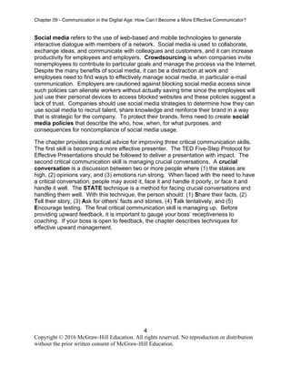 Chapter 09 - Communication in the Digital Age: How Can I Become a More Effective Communicator?
4
Copyright © 2016 McGraw-Hill Education. All rights reserved. No reproduction or distribution
without the prior written consent of McGraw-Hill Education.
Social media refers to the use of web-based and mobile technologies to generate
interactive dialogue with members of a network. Social media is used to collaborate,
exchange ideas, and communicate with colleagues and customers, and it can increase
productivity for employees and employers. Crowdsourcing is when companies invite
nonemployees to contribute to particular goals and manage the process via the Internet.
Despite the many benefits of social media, it can be a distraction at work and
employees need to find ways to effectively manage social media, in particular e-mail
communication. Employers are cautioned against blocking social media access since
such policies can alienate workers without actually saving time since the employees will
just use their personal devices to access blocked websites and these policies suggest a
lack of trust. Companies should use social media strategies to determine how they can
use social media to recruit talent, share knowledge and reinforce their brand in a way
that is strategic for the company. To protect their brands, firms need to create social
media policies that describe the who, how, when, for what purposes, and
consequences for noncompliance of social media usage.
The chapter provides practical advice for improving three critical communication skills.
The first skill is becoming a more effective presenter. The TED Five-Step Protocol for
Effective Presentations should be followed to deliver a presentation with impact. The
second critical communication skill is managing crucial conversations. A crucial
conversation is a discussion between two or more people where (1) the stakes are
high, (2) opinions vary, and (3) emotions run strong. When faced with the need to have
a critical conversation, people may avoid it, face it and handle it poorly, or face it and
handle it well. The STATE technique is a method for facing crucial conversations and
handling them well. With this technique, the person should: (1) Share their facts, (2)
Tell their story, (3) Ask for others’ facts and stories, (4) Talk tentatively, and (5)
Encourage testing. The final critical communication skill is managing up. Before
providing upward feedback, it is important to gauge your boss’ receptiveness to
coaching. If your boss is open to feedback, the chapter describes techniques for
effective upward management.
 