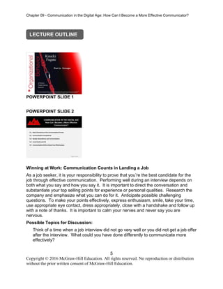 Chapter 09 - Communication in the Digital Age: How Can I Become a More Effective Communicator?
5
Copyright © 2016 McGraw-Hill Education. All rights reserved. No reproduction or distribution
without the prior written consent of McGraw-Hill Education.
POWERPOINT SLIDE 1
POWERPOINT SLIDE 2
Winning at Work: Communication Counts in Landing a Job
As a job seeker, it is your responsibility to prove that you’re the best candidate for the
job through effective communication. Performing well during an interview depends on
both what you say and how you say it. It is important to direct the conversation and
substantiate your top selling points for experience or personal qualities. Research the
company and emphasize what you can do for it. Anticipate possible challenging
questions. To make your points effectively, express enthusiasm, smile, take your time,
use appropriate eye contact, dress appropriately, close with a handshake and follow up
with a note of thanks. It is important to calm your nerves and never say you are
nervous.
Possible Topics for Discussion:
Think of a time when a job interview did not go very well or you did not get a job offer
after the interview. What could you have done differently to communicate more
effectively?
LECTURE OUTLINE
 