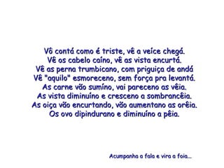 Vô contá como é triste, vê a veíce chegá. Vê os cabelo caíno, vê as vista encurtá. Vê as perna trumbicano, com priguiça de andá Vê "aquilo" esmoreceno, sem força pra levantá. As carne vão sumíno, vai pareceno as vêia. As vista diminuíno e cresceno a sombrancêia. As oiça vão encurtando, vão aumentano as orêia. Os ovo dipindurano e diminuíno a pêia. Acumpanha a fala e vira a foia...  