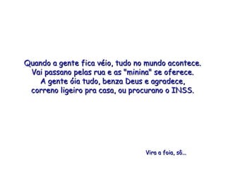 Quando a gente fica véio, tudo no mundo acontece. Vai passano pelas rua e as "minina" se oferece. A gente óia tudo, benza Deus e agradece, correno ligeiro pra casa, ou procurano o INSS. Vira a foia, sô... 