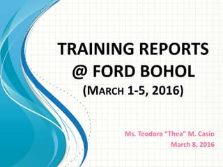 TRAINING REPORTS
@ FORD BOHOL
(MARCH 1-5, 2016)
Ms. Teodora “Thea” M. Casio
March 8, 2016
 