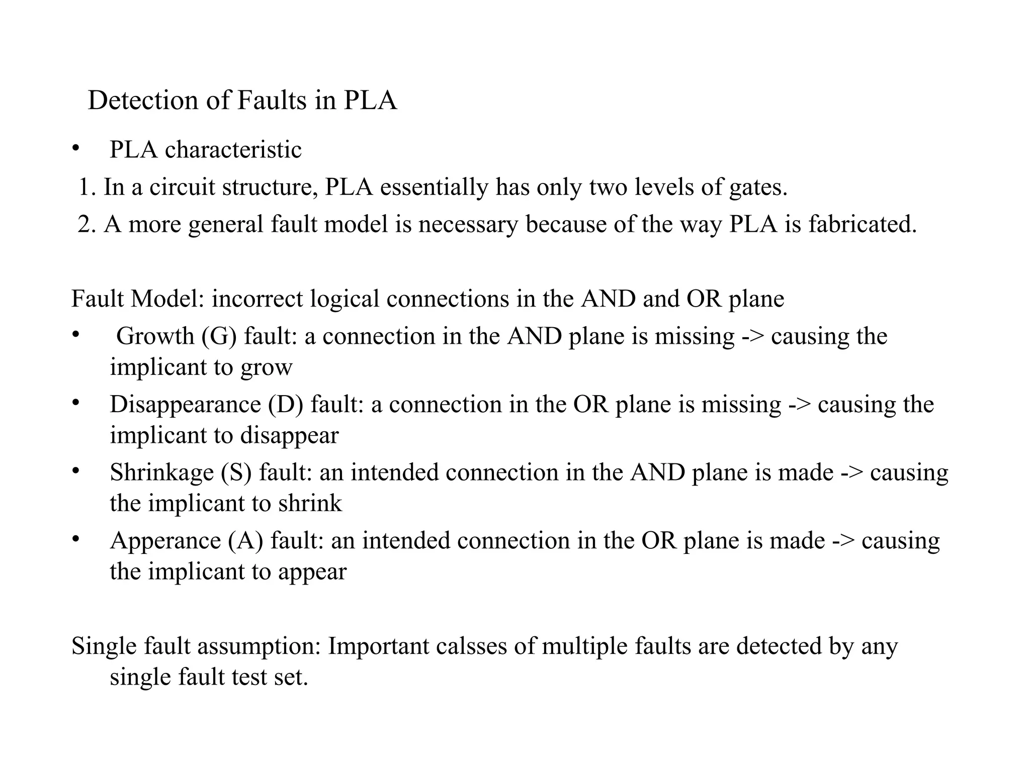 Detection of Faults in PLA
•

PLA characteristic
1. In a circuit structure, PLA essentially has only two levels of gates.
2. A more general fault model is necessary because of the way PLA is fabricated.

Fault Model: incorrect logical connections in the AND and OR plane
• Growth (G) fault: a connection in the AND plane is missing -> causing the
implicant to grow
• Disappearance (D) fault: a connection in the OR plane is missing -> causing the
implicant to disappear
• Shrinkage (S) fault: an intended connection in the AND plane is made -> causing
the implicant to shrink
• Apperance (A) fault: an intended connection in the OR plane is made -> causing
the implicant to appear
Single fault assumption: Important calsses of multiple faults are detected by any
single fault test set.

 