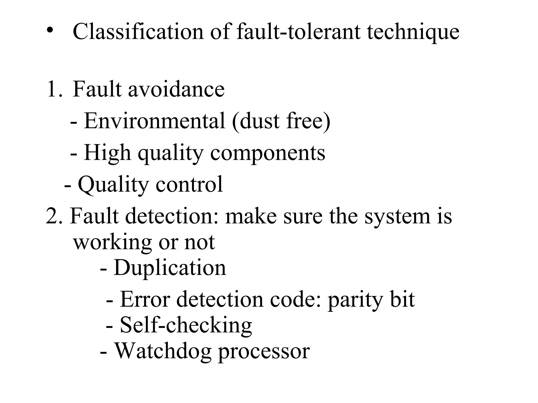 • Classification of fault-tolerant technique
1. Fault avoidance
- Environmental (dust free)
- High quality components
- Quality control
2. Fault detection: make sure the system is
working or not
- Duplication
- Error detection code: parity bit
- Self-checking
- Watchdog processor

 