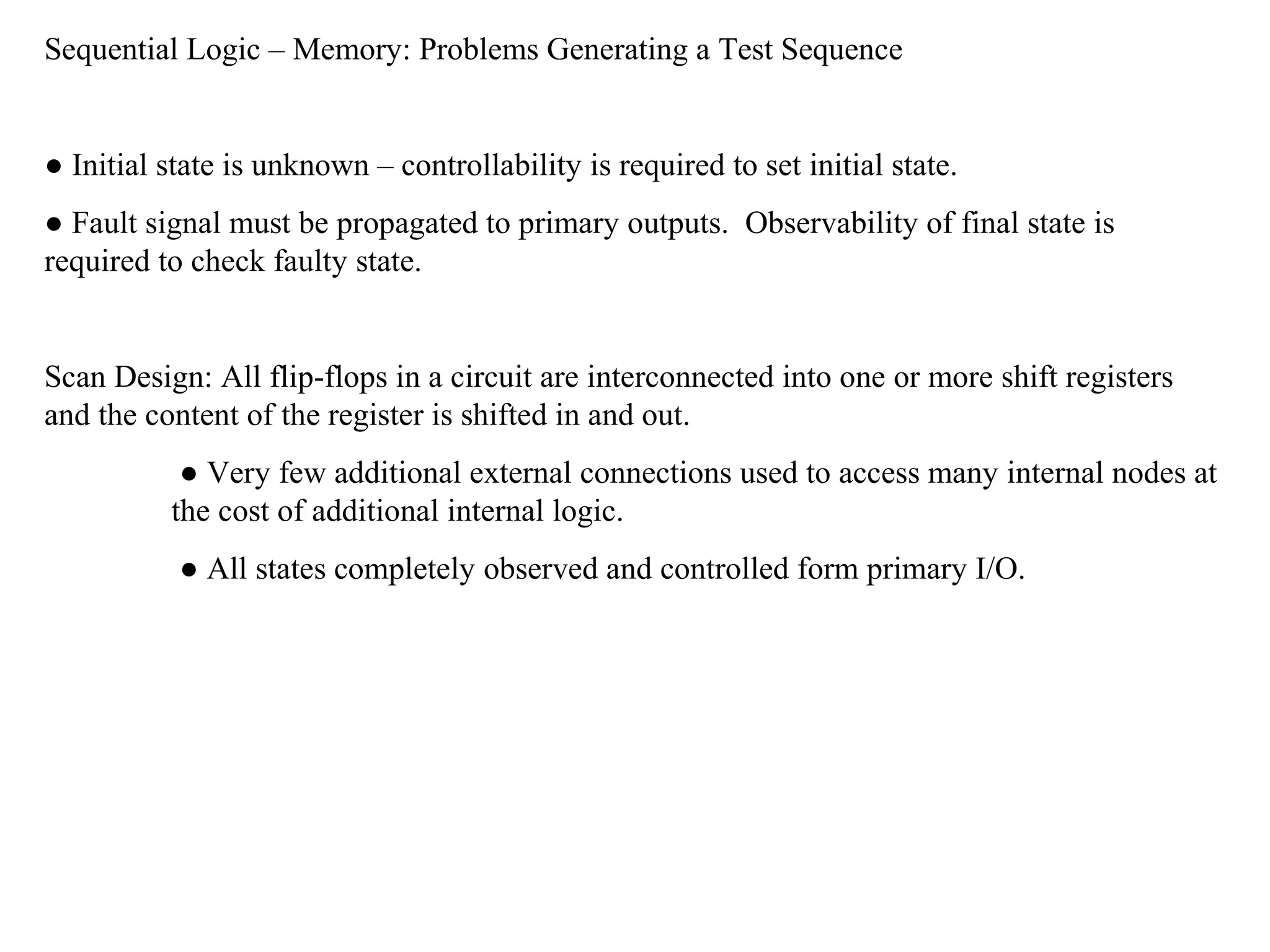 Sequential Logic – Memory: Problems Generating a Test Sequence

● Initial state is unknown – controllability is required to set initial state.
● Fault signal must be propagated to primary outputs. Observability of final state is
required to check faulty state.

Scan Design: All flip-flops in a circuit are interconnected into one or more shift registers
and the content of the register is shifted in and out.
● Very few additional external connections used to access many internal nodes at
the cost of additional internal logic.
● All states completely observed and controlled form primary I/O.

 