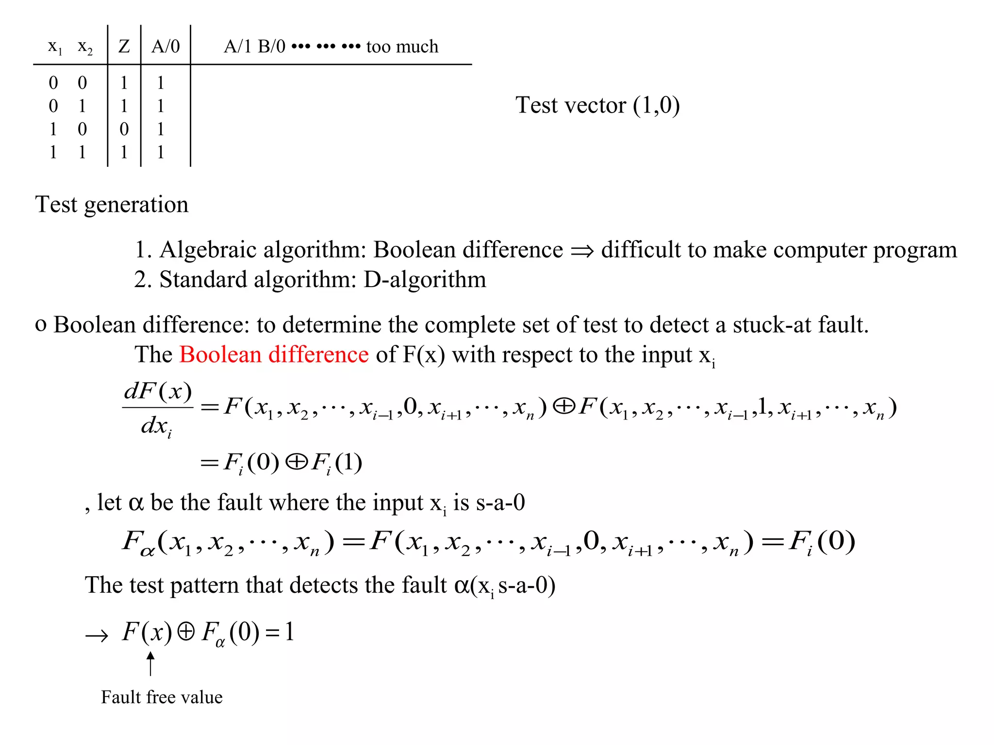 x1 x2

Z

A/0

0
0
1
1

1
1
0
1

1
1
1
1

0
1
0
1

A/1 B/0 ••• ••• ••• too much

Test vector (1,0)

Test generation
1. Algebraic algorithm: Boolean difference ⇒ difficult to make computer program
2. Standard algorithm: D-algorithm
o Boolean difference: to determine the complete set of test to detect a stuck-at fault.
The Boolean difference of F(x) with respect to the input xi
dF ( x )
= F ( x1 , x2 ,  , xi −1 ,0, xi +1 ,  , xn ) ⊕ F ( x1 , x2 ,  , xi −1 ,1, xi +1 ,  , xn )
dxi
= Fi (0) ⊕ Fi (1)
, let α be the fault where the input xi is s-a-0

Fα ( x1 , x2 ,  , xn ) = F ( x1 , x2 ,  , xi −1 ,0, xi +1 ,  , xn ) = Fi (0)
The test pattern that detects the fault α(xi s-a-0)
→ F ( x) ⊕ Fα (0) = 1
Fault free value

 