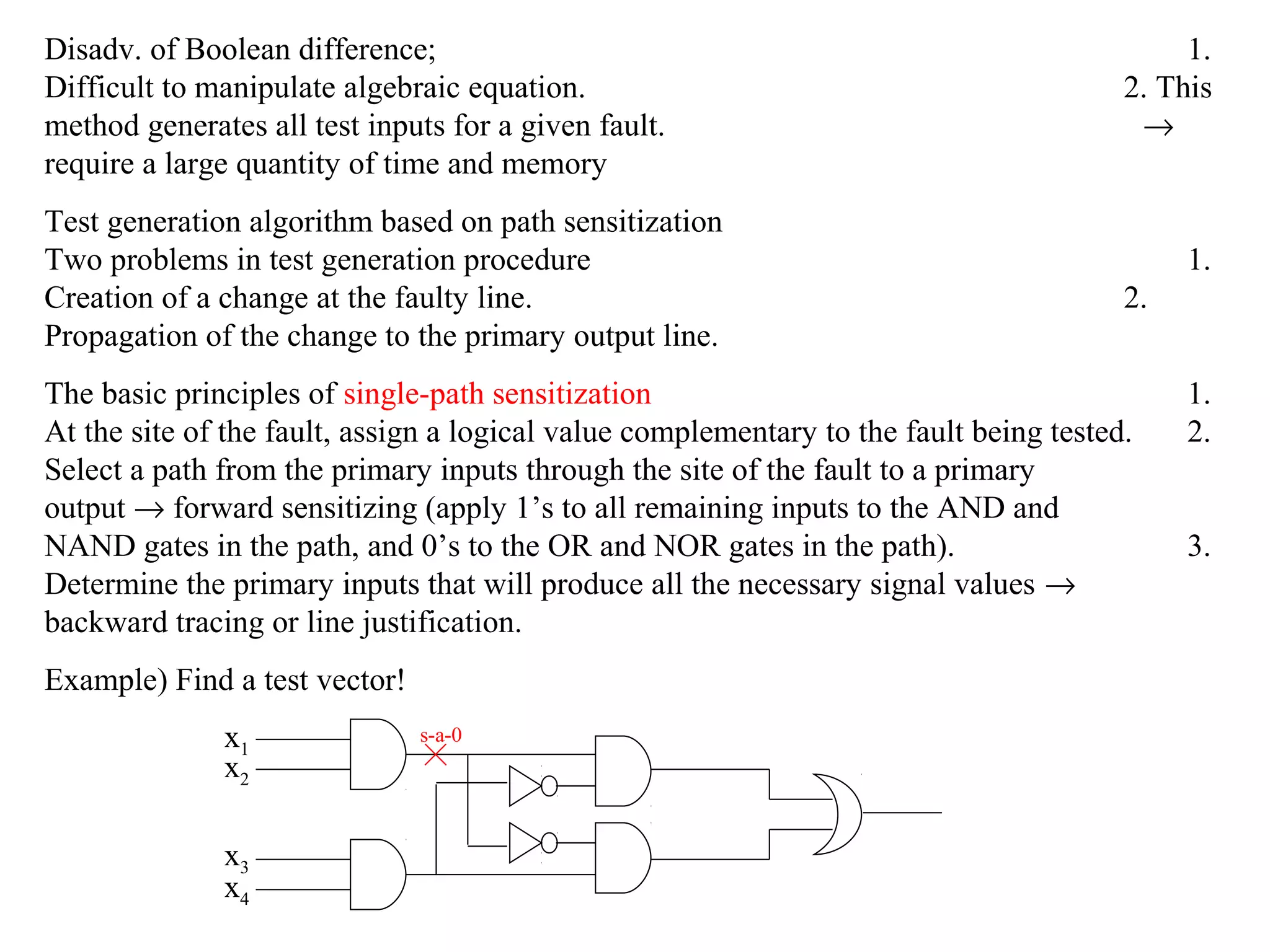Disadv. of Boolean difference;
Difficult to manipulate algebraic equation.
method generates all test inputs for a given fault.
require a large quantity of time and memory
Test generation algorithm based on path sensitization
Two problems in test generation procedure
Creation of a change at the faulty line.
Propagation of the change to the primary output line.

1.
2. This
→

1.
2.

The basic principles of single-path sensitization
At the site of the fault, assign a logical value complementary to the fault being tested.
Select a path from the primary inputs through the site of the fault to a primary
output → forward sensitizing (apply 1’s to all remaining inputs to the AND and
NAND gates in the path, and 0’s to the OR and NOR gates in the path).
Determine the primary inputs that will produce all the necessary signal values →
backward tracing or line justification.
Example) Find a test vector!
x1
x2
x3
x4

s-a-0

1.
2.
3.

 