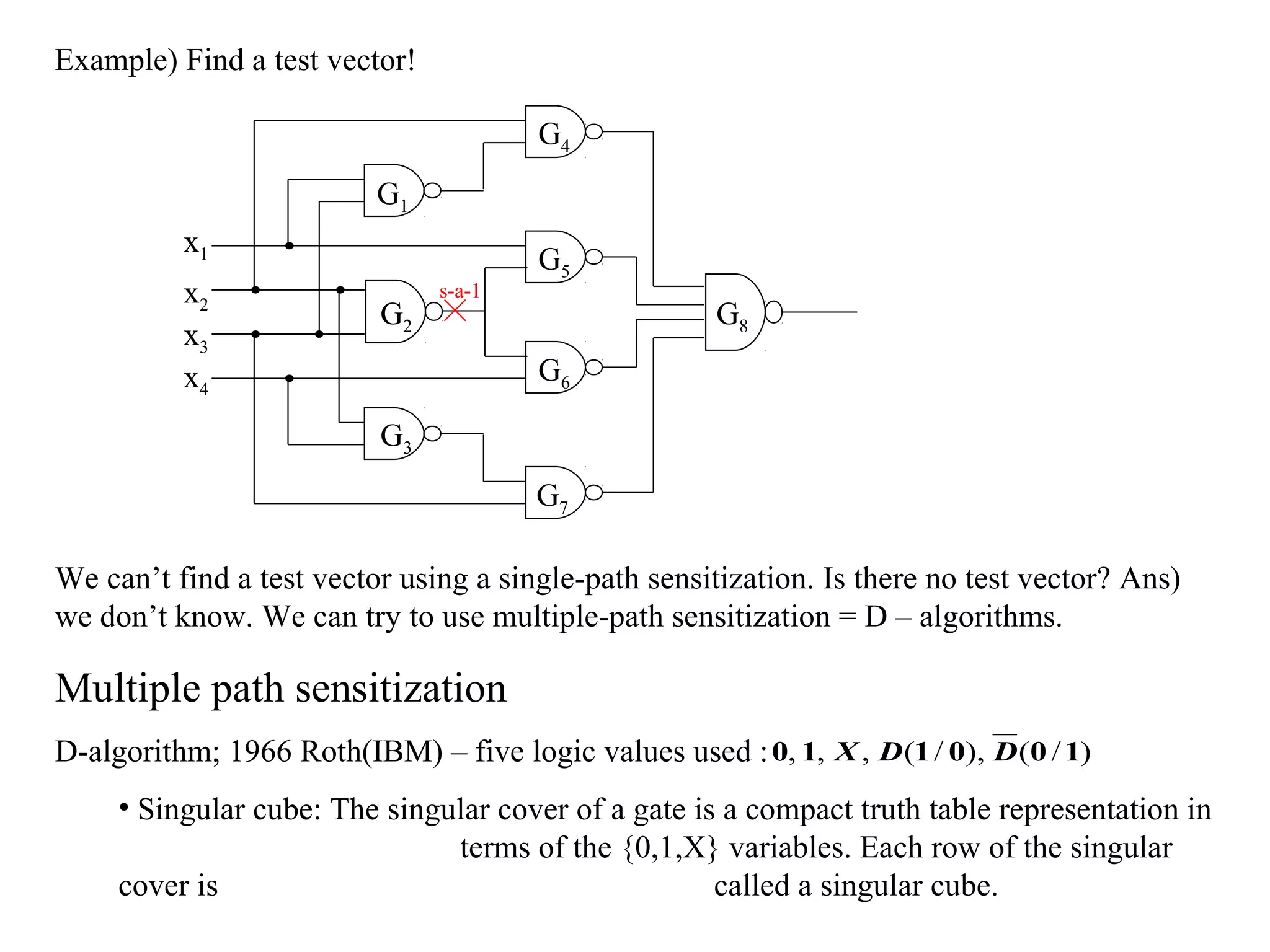 Example) Find a test vector!
G4
G1
x1
x2
x3
x4

G2

s-a-1

G5
G8
G6

G3
G7
We can’t find a test vector using a single-path sensitization. Is there no test vector? Ans)
we don’t know. We can try to use multiple-path sensitization = D – algorithms.

Multiple path sensitization
D-algorithm; 1966 Roth(IBM) – five logic values used : 0, 1, X , D (1 / 0), D (0 / 1)
• Singular cube: The singular cover of a gate is a compact truth table representation in
terms of the {0,1,X} variables. Each row of the singular
cover is
called a singular cube.

 
