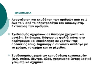 ΜΑΘΗΜΑΤΙΚΑ Αναγνώριση και εκμάθηση των αριθμών από το 1 έως το 9 από το πληκτρολόγιο του υπολογιστή. Εκτύπωση των αριθμών.  Σχεδιασμός σχημάτων σε διάφορα χρώματα και μεγέθη. Εκτύπωση. Κόψιμο με ψαλίδι πάνω στο περίγραμμα και επικόλληση σε χαρτόνι της αρεσκείας τους. Δημιουργία συνόλων ανάλογα με το χρώμα, το σχήμα και το μέγεθος.  Συνδυασμός σχημάτων και σύνθεση κατασκευών (π.χ. σπίτια, δέντρα, ζώα), χρησιμοποιώντας βασικά γεωμετρικά σχήματα 