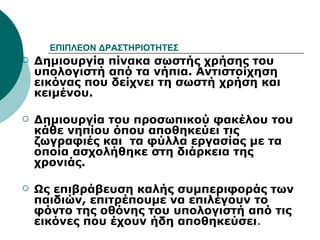 ΕΠΙΠΛΕΟΝ ΔΡΑΣΤΗΡΙΟΤΗΤΕΣ Δημιουργία πίνακα σωστής χρήσης του υπολογιστή από τα νήπια. Αντιστοίχηση εικόνας που δείχνει τη σωστή χρήση και κειμένου. Δημιουργία του προσωπικού φακέλου του κάθε νηπίου όπου αποθηκεύει τις ζωγραφιές και  τα φύλλα εργασίας με τα οποία ασχολήθηκε στη διάρκεια της χρονιάς.   Ως επιβράβευση καλής συμπεριφοράς των παιδιών, επιτρέπουμε να επιλέγουν το φόντο της οθόνης του υπολογιστή από τις εικόνες που έχουν ήδη αποθηκεύσει . 