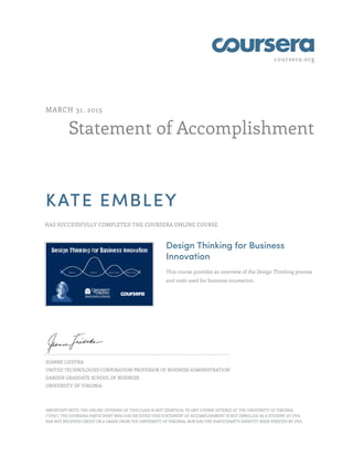 coursera.org
Statement of Accomplishment
MARCH 31, 2015
KATE EMBLEY
HAS SUCCESSFULLY COMPLETED THE COURSERA ONLINE COURSE
Design Thinking for Business
Innovation
This course provides an overview of the Design Thinking process
and tools used for business innovation.
JEANNE LIEDTKA
UNITED TECHNOLOGIES CORPORATION PROFESSOR OF BUSINESS ADMINISTRATION
DARDEN GRADUATE SCHOOL OF BUSINESS
UNIVERSITY OF VIRGINIA
IMPORTANT NOTE: THE ONLINE OFFERING OF THIS CLASS IS NOT IDENTICAL TO ANY COURSE OFFERED AT THE UNIVERSITY OF VIRGINIA
("UVA"). THE COURSERA PARTICIPANT WHO HAS RECEIVED THIS STATEMENT OF ACCOMPLISHMENT IS NOT ENROLLED AS A STUDENT AT UVA,
HAS NOT RECEIVED CREDIT OR A GRADE FROM THE UNIVERSITY OF VIRGINIA, NOR HAS THE PARTICIPANT'S IDENTITY BEEN VERIFIED BY UVA.
 