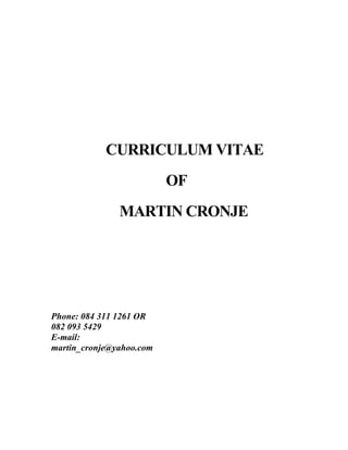 CURRICULUM VITAE
OF
MARTIN CRONJE
Phone: 084 311 1261 OR
082 093 5429
E-mail:
martin_cronje@yahoo.com
 
