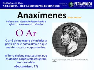 FILOSOFIA – 1ª Série 
A FILOSOFIA – OS FILÓSOFOS PRÉ-SOCRÁTICOS 
Anaxímenes (Aprox. 585-524) 
Indica uma substância determinada e 
infinita como elemento primeiro: 
O Ar 
O ar é divino e gera divindades a 
partir de si, é nossa alma e o que 
mantém nossos corpos unidos. 
A Terra é plana e passeia no ar, e 
os demais corpos celestes giram 
em torno dela. 
(Geocentrismo ??) 
Imagem: Anaxímenes de Mileto / Autor Desconhecido / Public 
Domain 
 