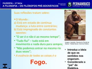 • Introduz a ideia 
de que os 
sentidos nos 
enganam. 
• Considerado o 
“pai” da 
Dialética. 
FILOSOFIA – 1ª Série 
A FILOSOFIA – OS FILÓSOFOS PRÉ-SOCRÁTICOS 
Suas reflexões tratam sobre: 
•O Mundo : 
a) Está em estado de contínua 
mudança: a luta entre contrários; 
b) Está impregnado de constantes 
opostos: 
• “O ser é e não é ao mesmo tempo”; 
• “Tudo flui” – tudo está em 
movimento e nada dura para sempre; 
• “Não podemos entrar no mesmo rio 
duas vezes”; 
• A essência de todas as coisas é o 
Fogo. H 445( 
Imagem: Heráclito / Recorte de “Escola de 
Atenas” / Rafael Sanzio / Domínio Público. 
 