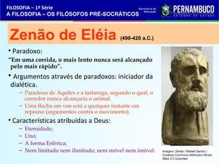 FILOSOFIA – 1ª Série 
A FILOSOFIA – OS FILÓSOFOS PRÉ-SOCRÁTICOS 
Zenão de Eléia (490-420 a.C.) 
• Paradoxo: 
“Em uma corrida, o mais lento nunca será alcançado 
pelo mais rápido”. 
• Argumentos através de paradoxos: iniciador da 
dialética. 
– Paradoxo de Aquiles e a tartaruga, segundo o qual, o 
corredor nunca alcançaria o animal. 
– Uma flecha em voo está a qualquer instante em 
repouso (argumentos contra o movimento). 
• Características atribuídas a Deus: 
– Eternidade; 
– Uno; 
– A forma Esférica; 
– Nem limitado nem ilimitado; nem móvel nem imóvel. 
Imagem: Zenão / Rafael Sanzio / 
Creative Commons Attribution-Share 
Alike 3.0 Unported 
 