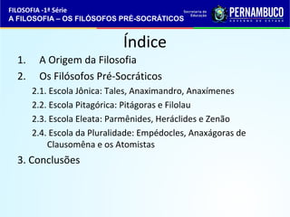 FILOSOFIA -1ª Série 
A FILOSOFIA – OS FILÓSOFOS PRÉ-SOCRÁTICOS 
Índice 
1. A Origem da Filosofia 
2. Os Filósofos Pré-Socráticos 
2.1. Escola Jônica: Tales, Anaximandro, Anaxímenes 
2.2. Escola Pitagórica: Pitágoras e Filolau 
2.3. Escola Eleata: Parmênides, Heráclides e Zenão 
2.4. Escola da Pluralidade: Empédocles, Anaxágoras de 
Clausomêna e os Atomistas 
3. Conclusões 
 